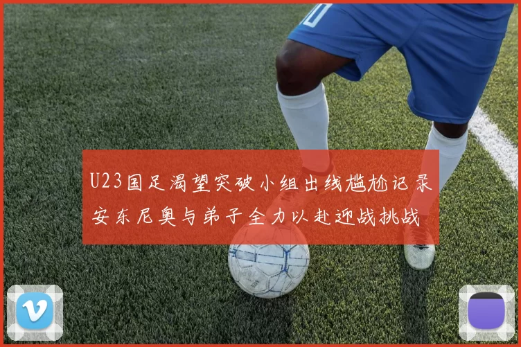 U23国足渴望突破小组出线尴尬记录安东尼奥与弟子全力以赴迎战挑战