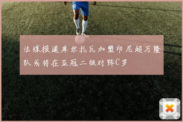 法媒报道库尔扎瓦加盟印尼超万隆队或将在亚冠二级对阵C罗